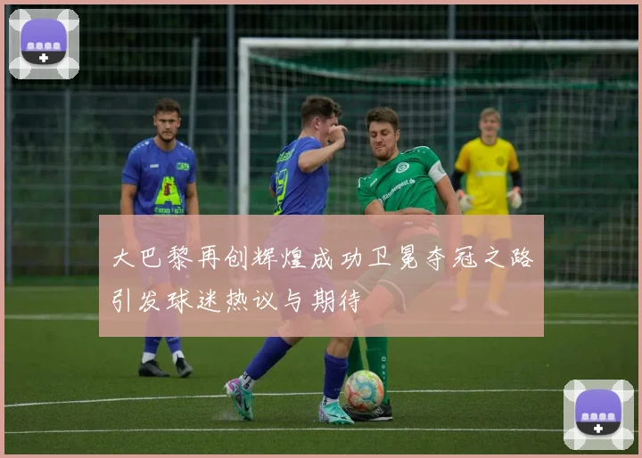 大巴黎再创辉煌成功卫冕夺冠之路引发球迷热议与期待